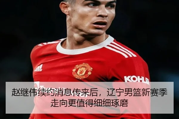 赵继伟续约消息传来后，辽宁男篮新赛季走向更值得细细琢磨 - k1sports